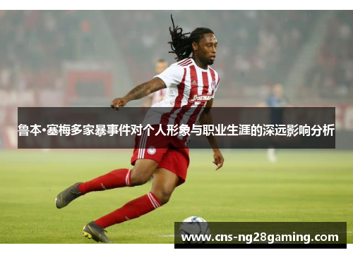 鲁本·塞梅多家暴事件对个人形象与职业生涯的深远影响分析