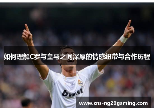 如何理解C罗与皇马之间深厚的情感纽带与合作历程