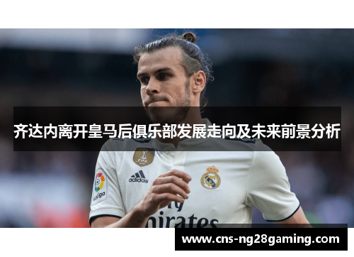 齐达内离开皇马后俱乐部发展走向及未来前景分析