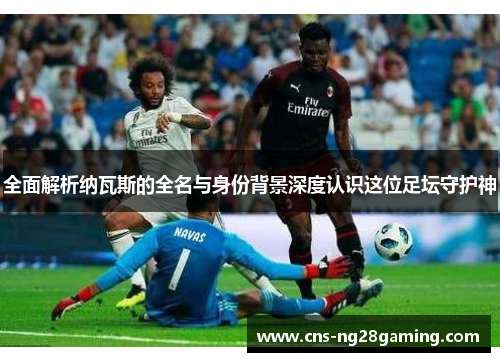全面解析纳瓦斯的全名与身份背景深度认识这位足坛守护神