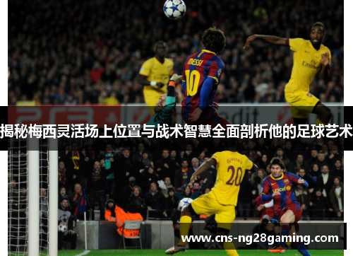 揭秘梅西灵活场上位置与战术智慧全面剖析他的足球艺术