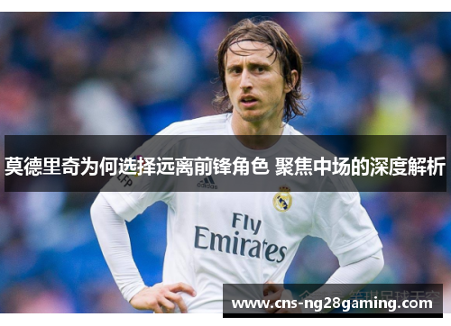 莫德里奇为何选择远离前锋角色 聚焦中场的深度解析 莫德里奇为何选择远离前锋角色 聚焦中场的深度解析