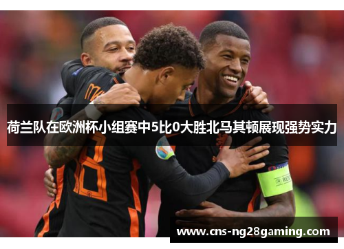 荷兰队在欧洲杯小组赛中5比0大胜北马其顿展现强势实力
