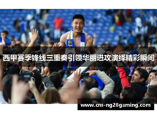 西甲赛季锋线三重奏引领华丽进攻演绎精彩瞬间
