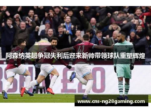 阿森纳英超争冠失利后迎来新帅带领球队重塑辉煌