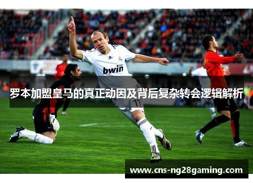 罗本加盟皇马的真正动因及背后复杂转会逻辑解析