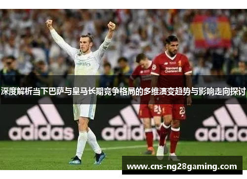 深度解析当下巴萨与皇马长期竞争格局的多维演变趋势与影响走向探讨 深度解析当下巴萨与皇马长期竞争格局的多维演变趋势与影响走向探讨