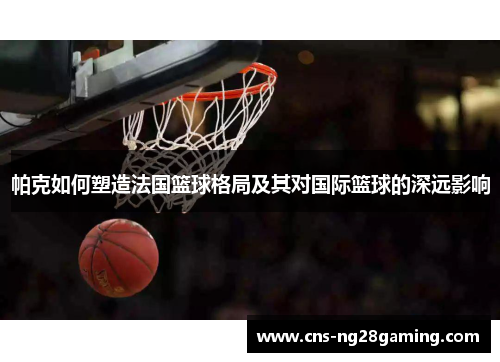 帕克如何塑造法国篮球格局及其对国际篮球的深远影响 帕克如何塑造法国篮球格局及其对国际篮球的深远影响