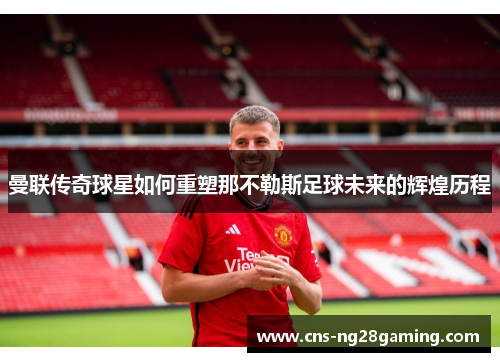 曼联传奇球星如何重塑那不勒斯足球未来的辉煌历程