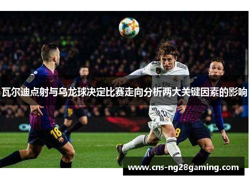瓦尔迪点射与乌龙球决定比赛走向分析两大关键因素的影响