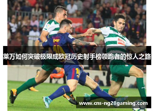 莱万如何突破极限成欧冠历史射手榜领跑者的惊人之路