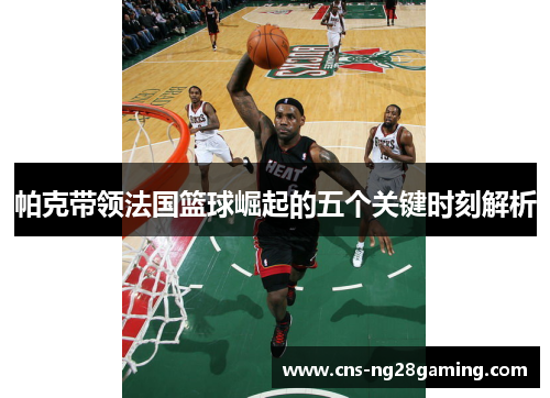 帕克带领法国篮球崛起的五个关键时刻解析