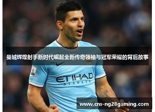 曼城辉煌射手新时代崛起全新传奇领袖与冠军荣耀的背后故事 曼城辉煌射手新时代崛起全新传奇领袖与冠军荣耀的背后故事