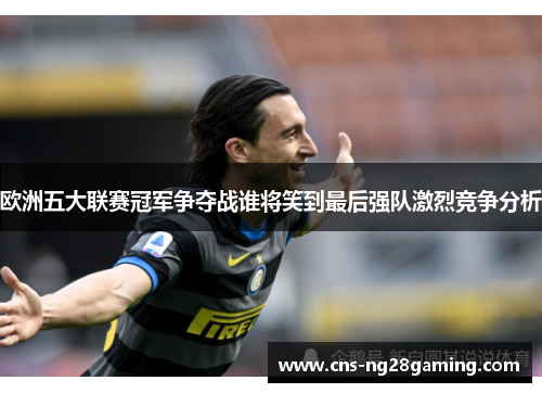 欧洲五大联赛冠军争夺战谁将笑到最后强队激烈竞争分析