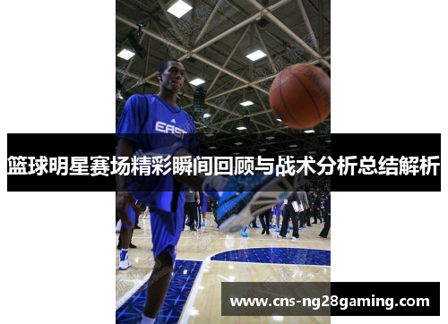 篮球明星赛场精彩瞬间回顾与战术分析总结解析