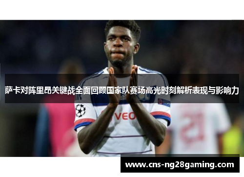 萨卡对阵里昂关键战全面回顾国家队赛场高光时刻解析表现与影响力 萨卡对阵里昂关键战全面回顾国家队赛场高光时刻解析表现与影响力