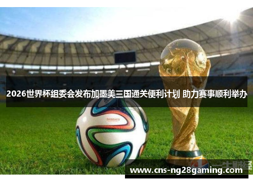 2026世界杯组委会发布加墨美三国通关便利计划 助力赛事顺利举办